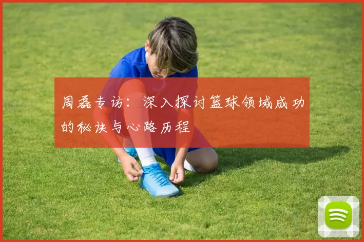 周磊专访：深入探讨篮球领域成功的秘诀与心路历程