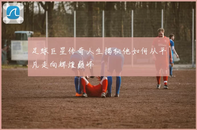 足球巨星传奇人生揭秘他如何从平凡走向辉煌巅峰