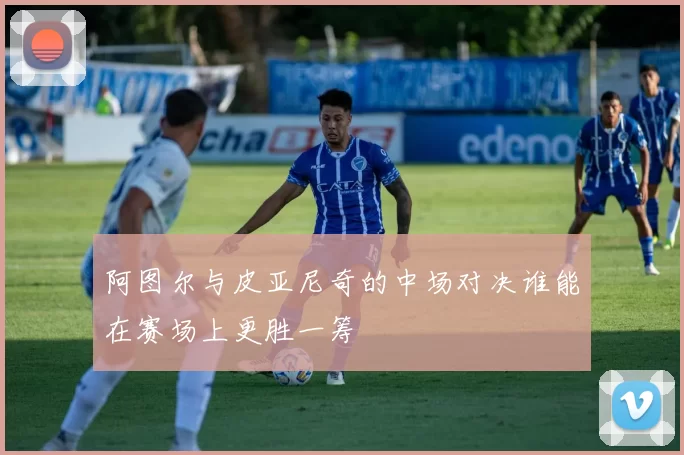 阿图尔与皮亚尼奇的中场对决谁能在赛场上更胜一筹