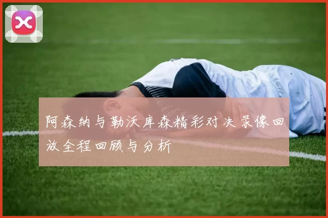 阿森纳与勒沃库森精彩对决录像回放全程回顾与分析