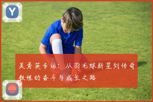 吴秀英专访：从羽毛球新星到传奇教练的奋斗与成长之路