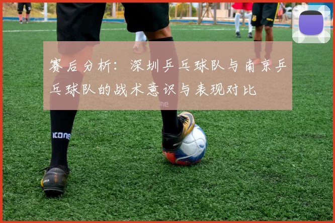 赛后分析：深圳乒乓球队与南京乒乓球队的战术意识与表现对比
