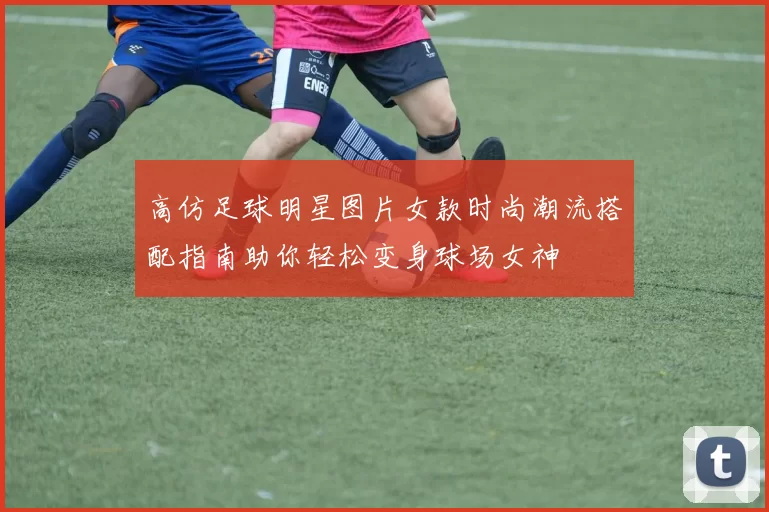 高仿足球明星图片女款时尚潮流搭配指南助你轻松变身球场女神